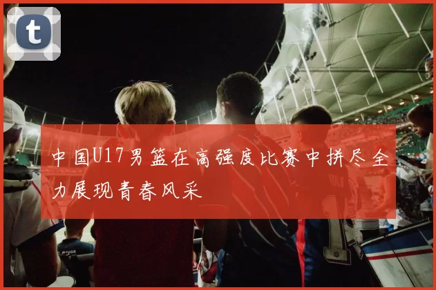 中国U17男篮在高强度比赛中拼尽全力展现青春风采